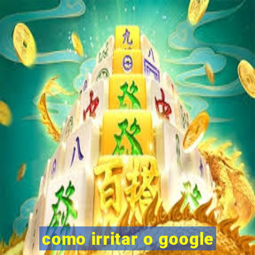 como irritar o google